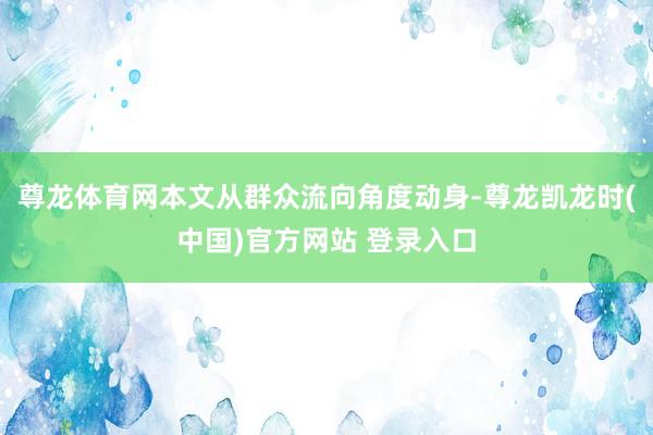 尊龙体育网本文从群众流向角度动身-尊龙凯龙时(中国)官方网站 登录入口