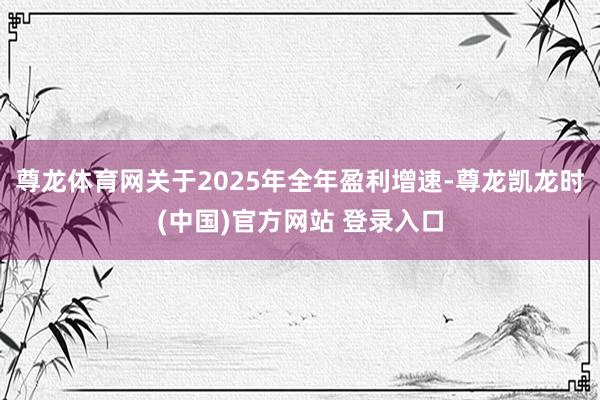 尊龙体育网关于2025年全年盈利增速-尊龙凯龙时(中国)官方网站 登录入口