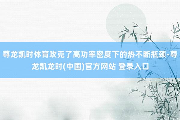 尊龙凯时体育攻克了高功率密度下的热不断瓶颈-尊龙凯龙时(中国)官方网站 登录入口