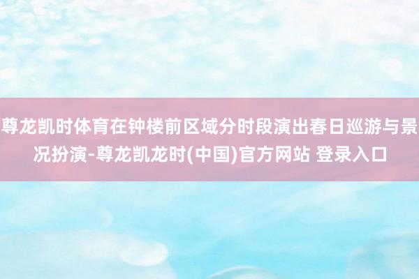 尊龙凯时体育在钟楼前区域分时段演出春日巡游与景况扮演-尊龙凯龙时(中国)官方网站 登录入口