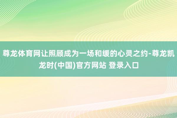 尊龙体育网让照顾成为一场和缓的心灵之约-尊龙凯龙时(中国)官方网站 登录入口
