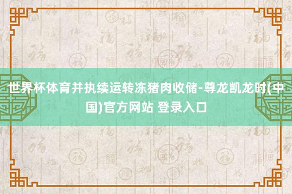 世界杯体育并执续运转冻猪肉收储-尊龙凯龙时(中国)官方网站 登录入口