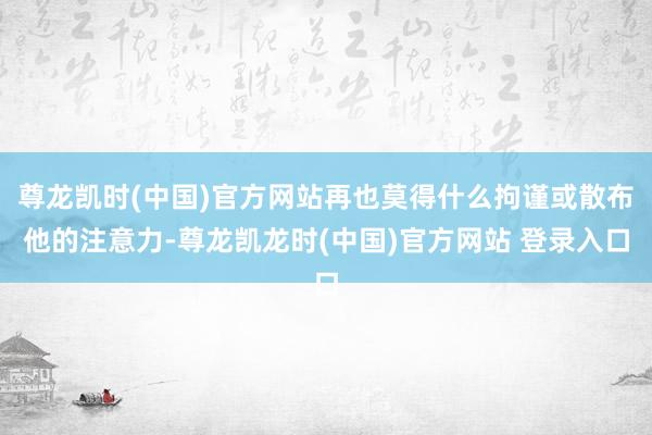 尊龙凯时(中国)官方网站再也莫得什么拘谨或散布他的注意力-尊龙凯龙时(中国)官方网站 登录入口