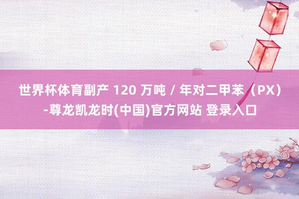 世界杯体育副产 120 万吨 / 年对二甲苯（PX）-尊龙凯龙时(中国)官方网站 登录入口