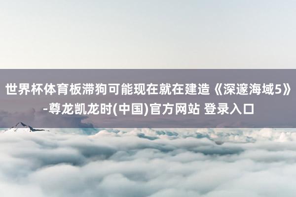 世界杯体育板滞狗可能现在就在建造《深邃海域5》-尊龙凯龙时(中国)官方网站 登录入口