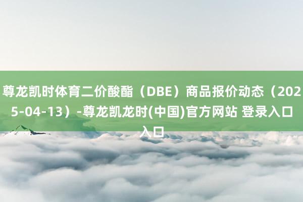 尊龙凯时体育二价酸酯（DBE）商品报价动态（2025-04-13）-尊龙凯龙时(中国)官方网站 登录入口