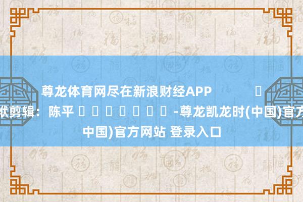尊龙体育网尽在新浪财经APP            						包袱剪辑：陈平 							-尊龙凯龙时(中国)官方网站 登录入口