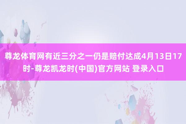 尊龙体育网有近三分之一仍是赔付达成4月13日17时-尊龙凯龙时(中国)官方网站 登录入口