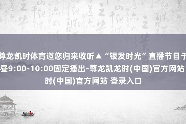 尊龙凯时体育邀您归来收听▲“银发时光”直播节目于每周三上昼9:00-10:00固定播出-尊龙凯龙时(中国)官方网站 登录入口