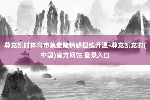 尊龙凯时体育市集避险情感捏续升温-尊龙凯龙时(中国)官方网站 登录入口