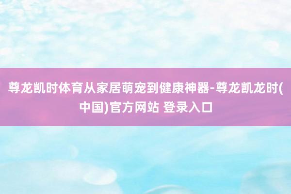 尊龙凯时体育从家居萌宠到健康神器-尊龙凯龙时(中国)官方网站 登录入口