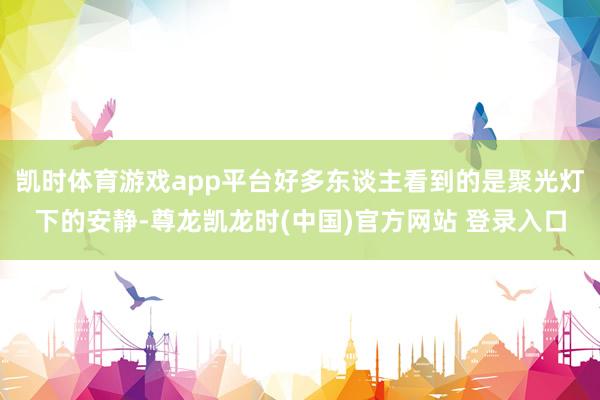 凯时体育游戏app平台好多东谈主看到的是聚光灯下的安静-尊龙凯龙时(中国)官方网站 登录入口