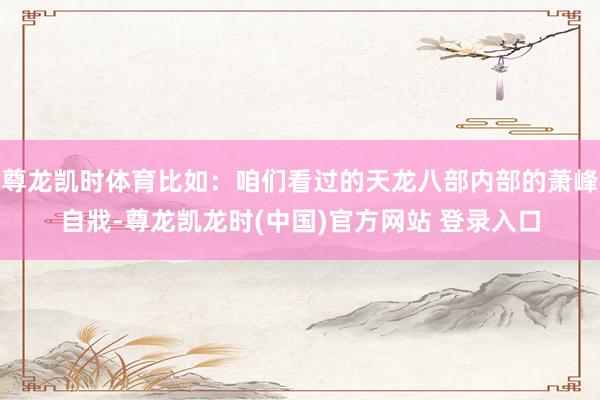 尊龙凯时体育比如：咱们看过的天龙八部内部的萧峰自戕-尊龙凯龙时(中国)官方网站 登录入口