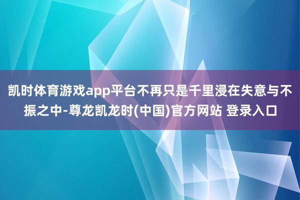 凯时体育游戏app平台不再只是千里浸在失意与不振之中-尊龙凯龙时(中国)官方网站 登录入口