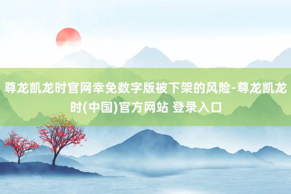 尊龙凯龙时官网幸免数字版被下架的风险-尊龙凯龙时(中国)官方网站 登录入口