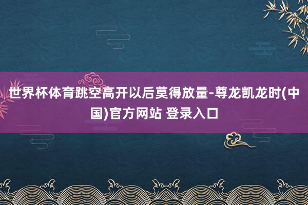 世界杯体育跳空高开以后莫得放量-尊龙凯龙时(中国)官方网站 登录入口