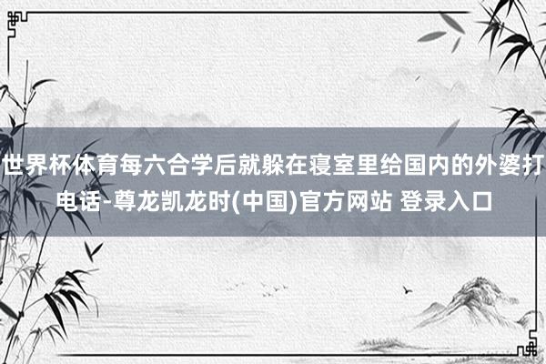 世界杯体育每六合学后就躲在寝室里给国内的外婆打电话-尊龙凯龙时(中国)官方网站 登录入口