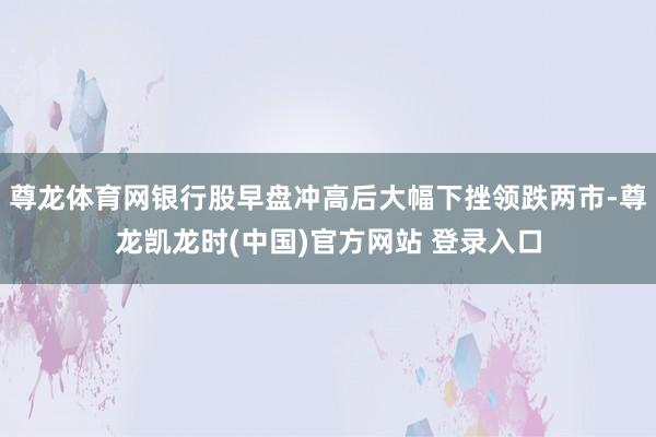 尊龙体育网银行股早盘冲高后大幅下挫领跌两市-尊龙凯龙时(中国)官方网站 登录入口