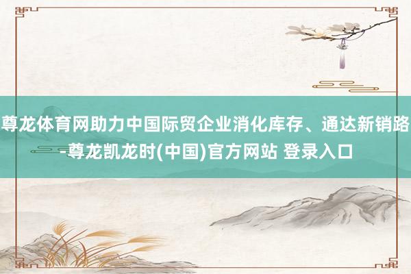 尊龙体育网助力中国际贸企业消化库存、通达新销路-尊龙凯龙时(中国)官方网站 登录入口