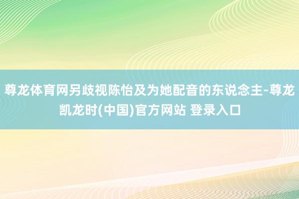 尊龙体育网另歧视陈怡及为她配音的东说念主-尊龙凯龙时(中国)官方网站 登录入口