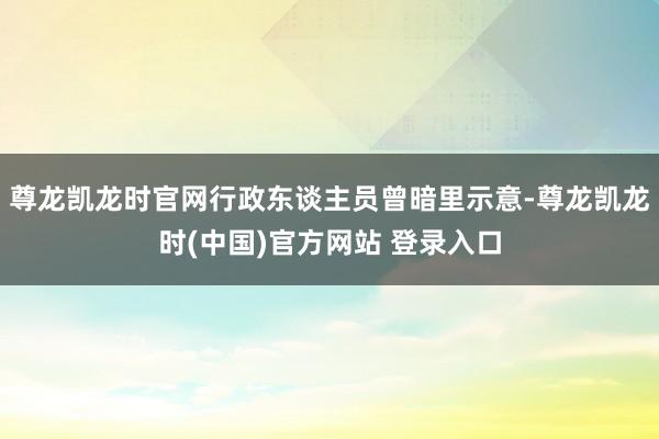 尊龙凯龙时官网行政东谈主员曾暗里示意-尊龙凯龙时(中国)官方网站 登录入口