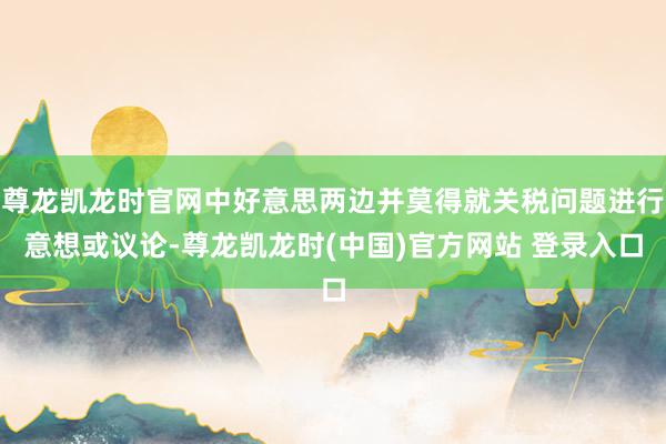 尊龙凯龙时官网中好意思两边并莫得就关税问题进行意想或议论-尊龙凯龙时(中国)官方网站 登录入口
