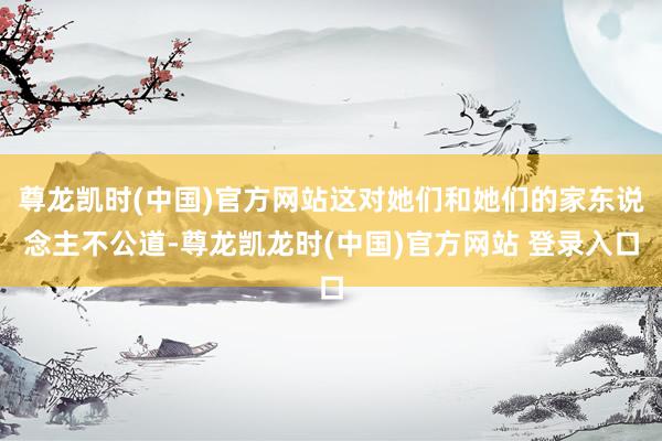 尊龙凯时(中国)官方网站这对她们和她们的家东说念主不公道-尊龙凯龙时(中国)官方网站 登录入口