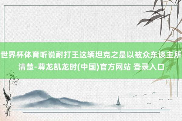 世界杯体育听说耐打王这辆坦克之是以被众东谈主所清楚-尊龙凯龙时(中国)官方网站 登录入口