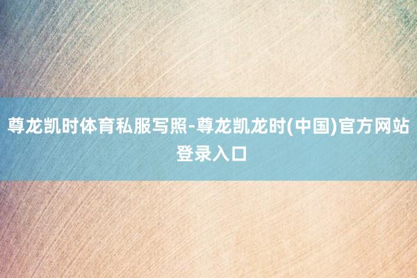 尊龙凯时体育私服写照-尊龙凯龙时(中国)官方网站 登录入口