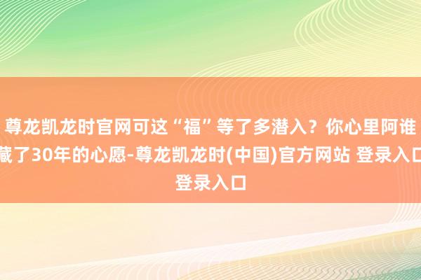 尊龙凯龙时官网可这“福”等了多潜入？你心里阿谁藏了30年的心愿-尊龙凯龙时(中国)官方网站 登录入口