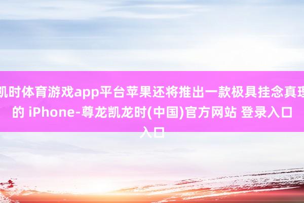 凯时体育游戏app平台苹果还将推出一款极具挂念真理的 iPhone-尊龙凯龙时(中国)官方网站 登录入口