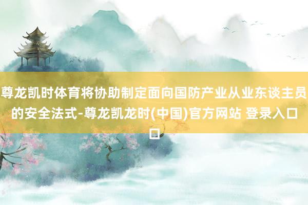 尊龙凯时体育将协助制定面向国防产业从业东谈主员的安全法式-尊龙凯龙时(中国)官方网站 登录入口