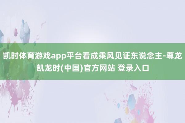 凯时体育游戏app平台看成乘风见证东说念主-尊龙凯龙时(中国)官方网站 登录入口