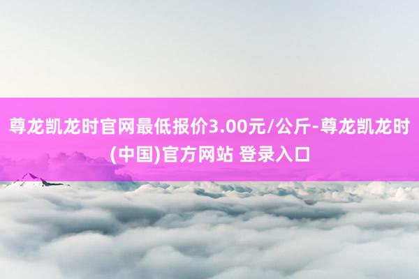 尊龙凯龙时官网最低报价3.00元/公斤-尊龙凯龙时(中国)官方网站 登录入口