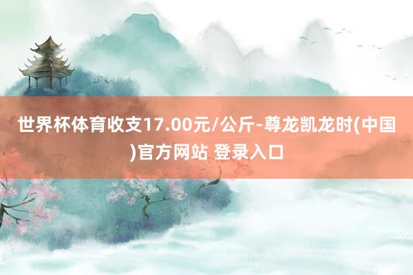 世界杯体育收支17.00元/公斤-尊龙凯龙时(中国)官方网站 登录入口