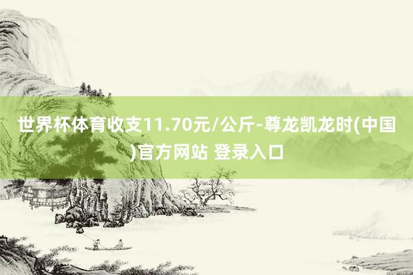 世界杯体育收支11.70元/公斤-尊龙凯龙时(中国)官方网站 登录入口