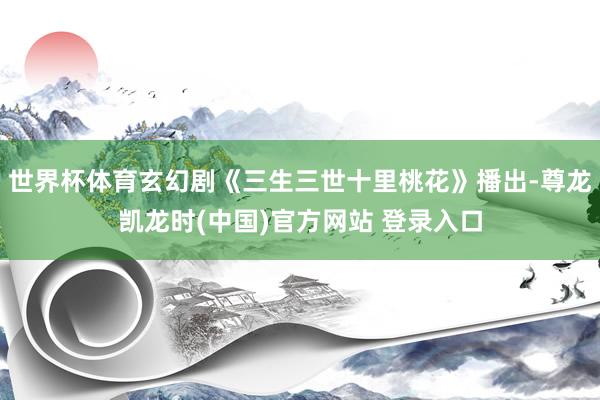 世界杯体育玄幻剧《三生三世十里桃花》播出-尊龙凯龙时(中国)官方网站 登录入口