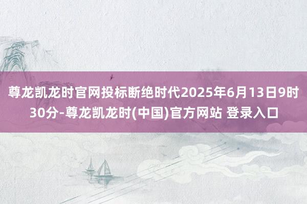 尊龙凯龙时官网投标断绝时代2025年6月13日9时30分-尊龙凯龙时(中国)官方网站 登录入口