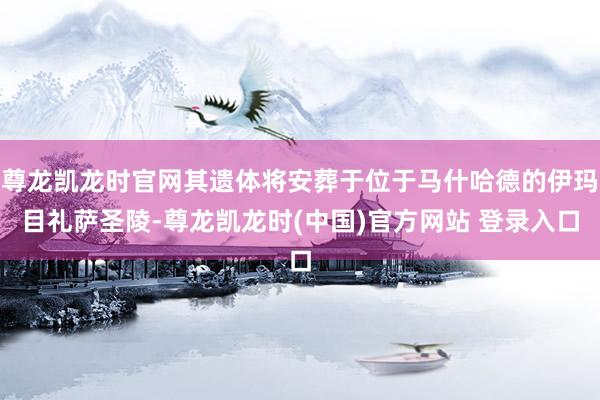 尊龙凯龙时官网其遗体将安葬于位于马什哈德的伊玛目礼萨圣陵-尊龙凯龙时(中国)官方网站 登录入口