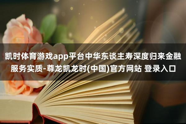 凯时体育游戏app平台中华东谈主寿深度归来金融服务实质-尊龙凯龙时(中国)官方网站 登录入口