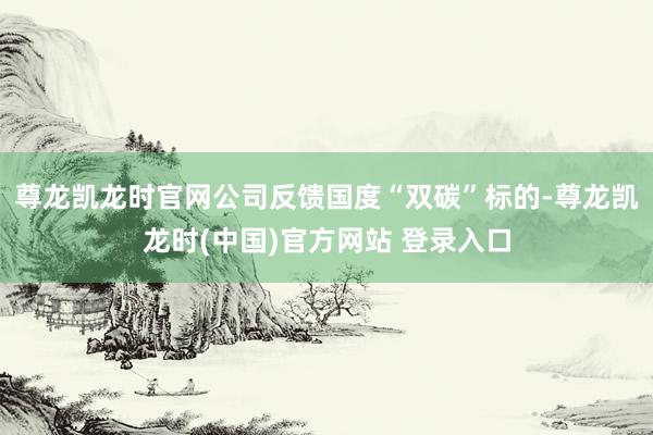 尊龙凯龙时官网公司反馈国度“双碳”标的-尊龙凯龙时(中国)官方网站 登录入口