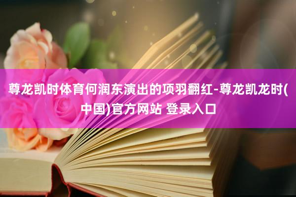 尊龙凯时体育何润东演出的项羽翻红-尊龙凯龙时(中国)官方网站 登录入口