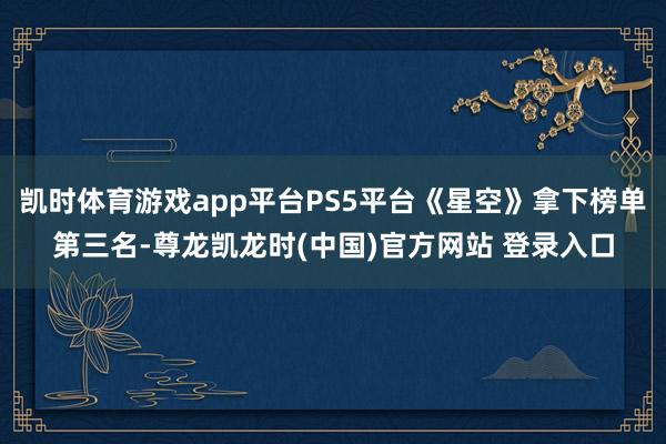 凯时体育游戏app平台PS5平台《星空》拿下榜单第三名-尊龙凯龙时(中国)官方网站 登录入口