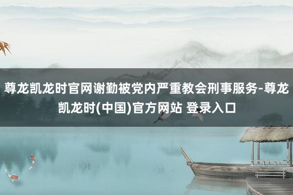 尊龙凯龙时官网谢勤被党内严重教会刑事服务-尊龙凯龙时(中国)官方网站 登录入口