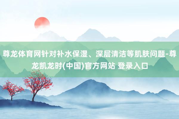 尊龙体育网针对补水保湿、深层清洁等肌肤问题-尊龙凯龙时(中国)官方网站 登录入口