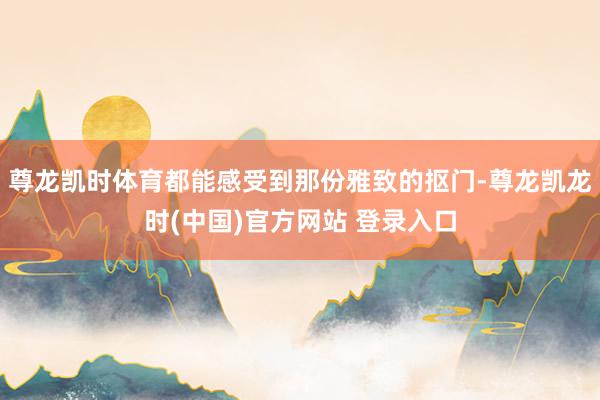 尊龙凯时体育都能感受到那份雅致的抠门-尊龙凯龙时(中国)官方网站 登录入口