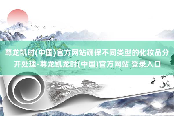 尊龙凯时(中国)官方网站确保不同类型的化妆品分开处理-尊龙凯龙时(中国)官方网站 登录入口