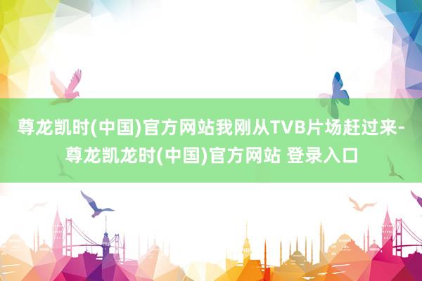 尊龙凯时(中国)官方网站我刚从TVB片场赶过来-尊龙凯龙时(中国)官方网站 登录入口