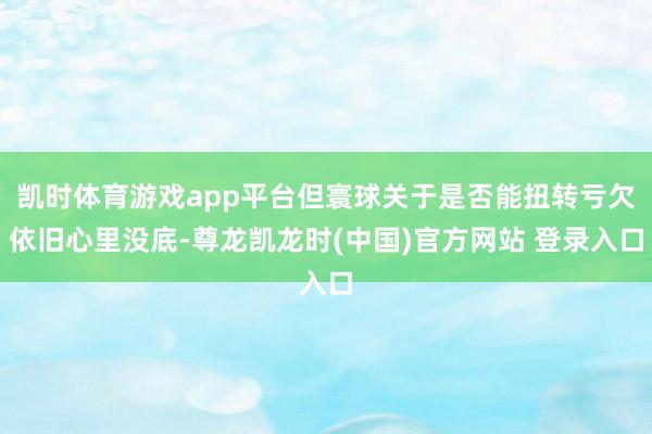 凯时体育游戏app平台但寰球关于是否能扭转亏欠依旧心里没底-尊龙凯龙时(中国)官方网站 登录入口