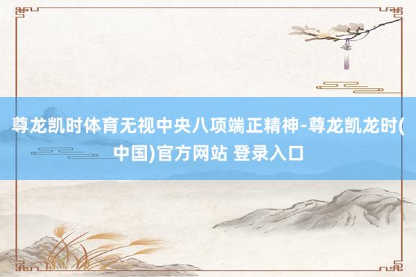 尊龙凯时体育无视中央八项端正精神-尊龙凯龙时(中国)官方网站 登录入口